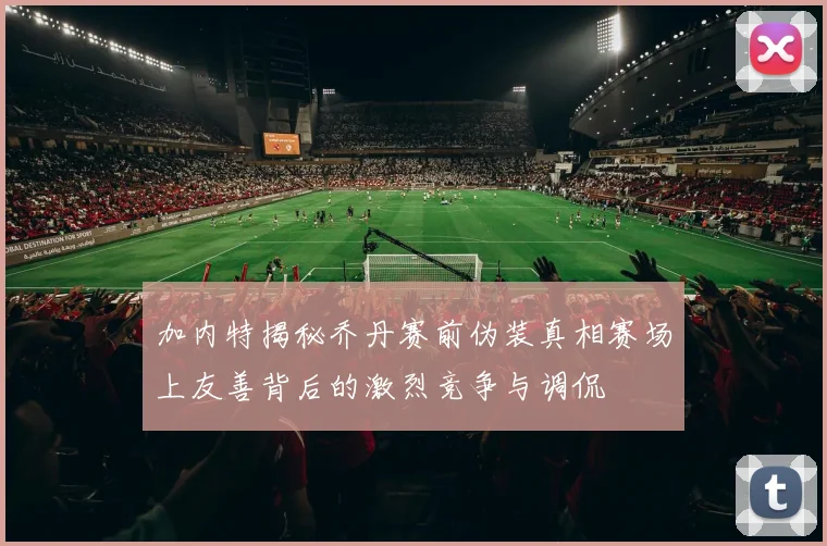 加内特揭秘乔丹赛前伪装真相赛场上友善背后的激烈竞争与调侃