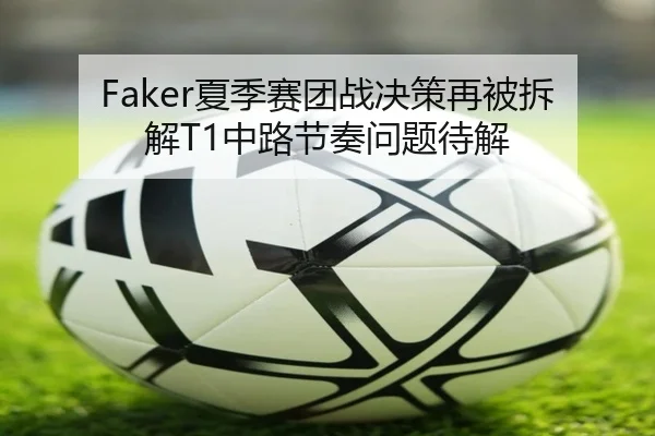 Faker夏季赛团战决策再被拆解T1中路节奏问题待解